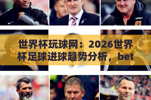 世界杯玩球网：2026世界杯足球进球趋势分析，bet36足球站独家数据！【赛事前瞻】