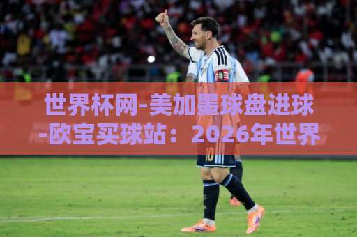 世界杯网-美加墨球盘进球-欧宝买球站：2026年世界杯投注新趋势与实战策略