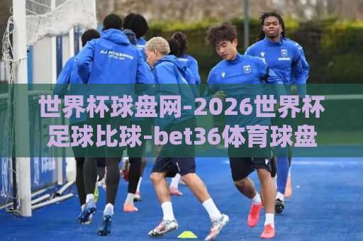 世界杯球盘网-2026世界杯足球比球-bet36体育球盘买球站，老球迷的竞猜新玩法【世界杯球盘网】