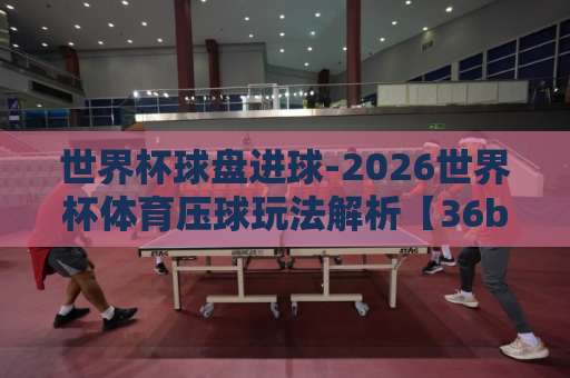 世界杯球盘进球-2026世界杯体育压球玩法解析【36bet买球站】热门推荐