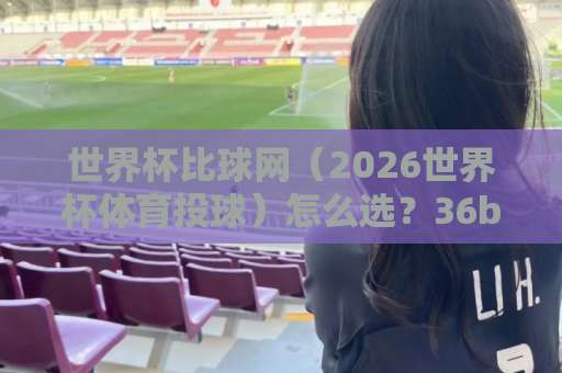 世界杯比球网（2026世界杯体育投球）怎么选？36bet压球站真实经历分享