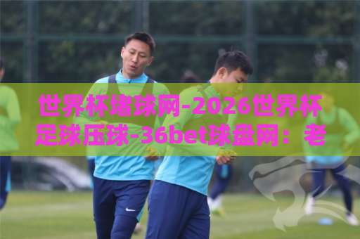 世界杯堵球网-2026世界杯足球压球-36bet球盘网：老球迷的压球避坑手册【2026世界杯】