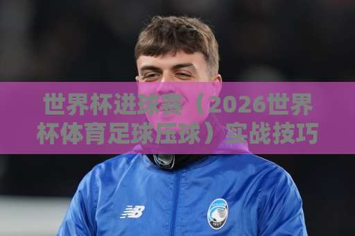 世界杯进球赛（2026世界杯体育足球压球）实战技巧：36bet让球网全方位解读让球盘与进球数预测！