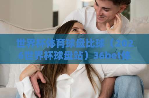 世界杯体育球盘比球（2026世界杯球盘站）36bet体育足球压球站：新手必看指南！