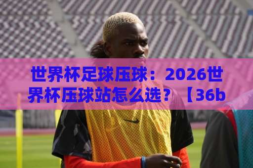 世界杯足球压球：2026世界杯压球站怎么选？【36bet体育足球买球网】深度指南