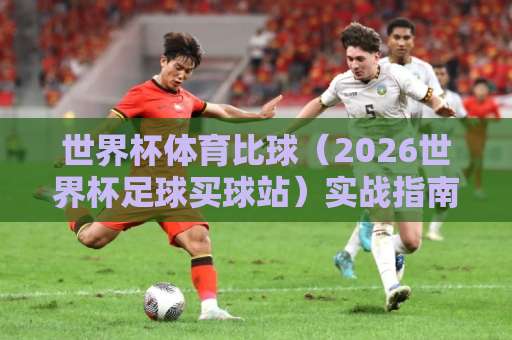 世界杯体育比球（2026世界杯足球买球站）实战指南：36bet体球站为何成为球迷首选？