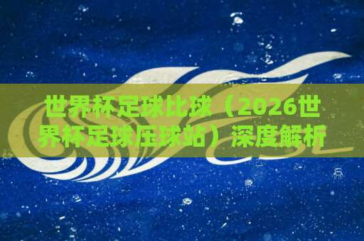 世界杯足球比球（2026世界杯足球压球站）深度解析，36bet投球站如何看门道？