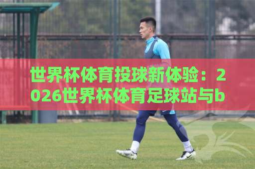 世界杯体育投球新体验:2026世界杯体育足球站与beat365堵球网深度解析【热点聚焦】 世界杯体育投球新体验:2026世界杯体育足球站与beat365堵球网深度解析【热点聚焦】