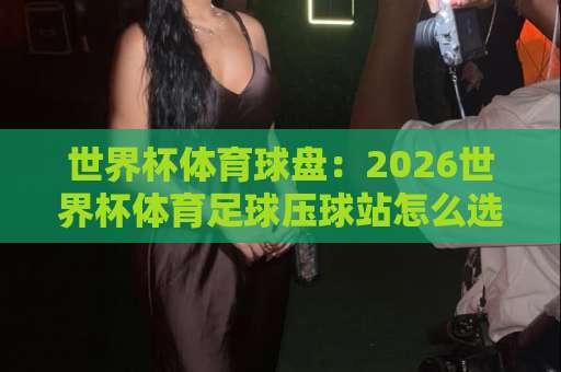 世界杯体育球盘：2026世界杯体育足球压球站怎么选？【beat365压球网】深度解析