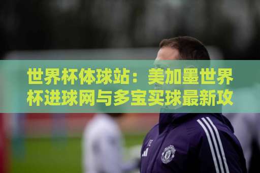 世界杯体球站：美加墨世界杯进球网与多宝买球最新攻略（2026热门看球神器）