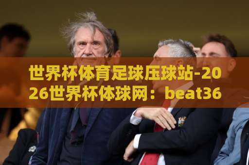 世界杯体育足球压球站-2026世界杯体球网：beat365体育球盘买球网如何选择？【2026世界杯】