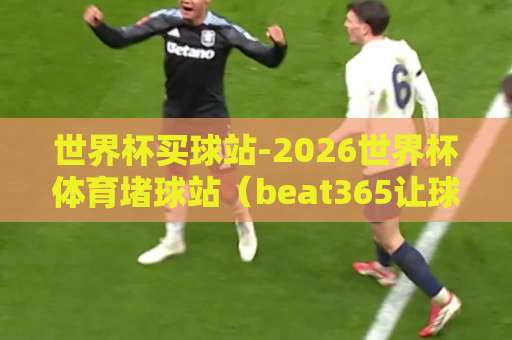 世界杯买球站-2026世界杯体育堵球站（beat365让球站）！这些细节你该知道