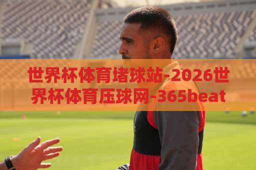 世界杯体育堵球站-2026世界杯体育压球网-365beat买球站（2026世界杯体育压球网）靠谱吗？老玩家的经验分享