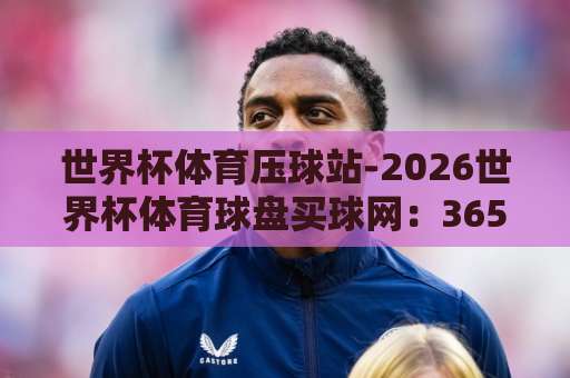 世界杯体育压球站-2026世界杯体育球盘买球网：365beat让球网深度解析