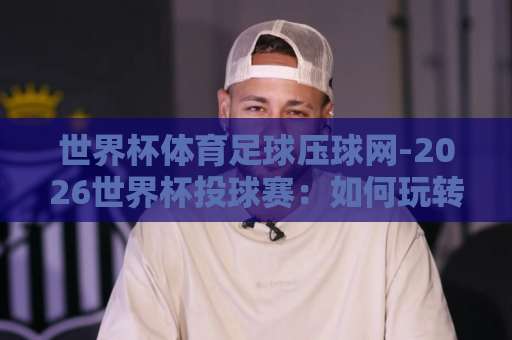 世界杯体育足球压球网-2026世界杯投球赛:如何玩转365beat体育球盘买球网?【2026世界杯投注指南】 世界杯体育足球压球网-2026世界杯投球赛:如何玩转365beat体育球盘买球网?【2026世界杯投注指南】