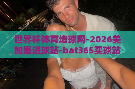 世界杯体育堵球网-2026美加墨进球站-bat365买球站 如何玩转2026美加墨世界杯?【bat365买球站】 世界杯体育堵球网-2026美加墨进球站-bat365买球站 如何玩转2026美加墨世界杯?【bat365买球站】