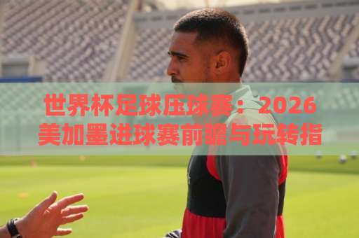 世界杯足球压球赛：2026美加墨进球赛前瞻与玩转指南【bat365足球站】
