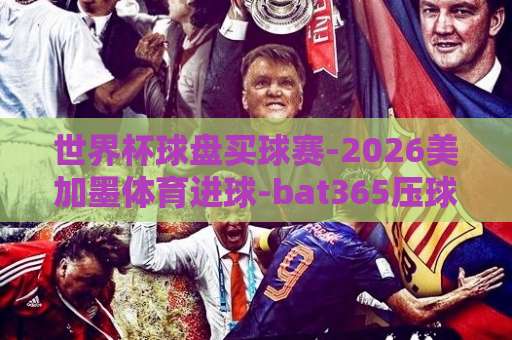 世界杯球盘买球赛-2026美加墨体育进球-bat365压球站，【2026美加墨世界杯】盘口技巧与进球预测