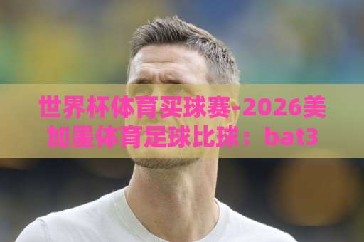 世界杯体育买球赛-2026美加墨体育足球比球:bat365体育球盘买球网最新玩法解析 世界杯体育买球赛-2026美加墨体育足球比球:bat365体育球盘买球网最新玩法解析