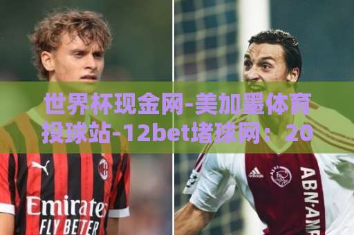 世界杯现金网-美加墨体育投球站-12bet堵球网：2026年美加墨世界杯投注平台怎么选？
