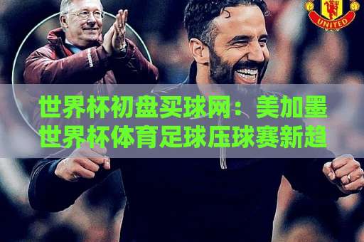 世界杯初盘买球网：美加墨世界杯体育足球压球赛新趋势【365bt体育球盘买球网】