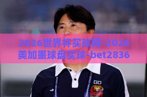 2026世界杯买球网-2026美加墨球盘买球-bet28365让球网,必看避坑指南【2026世界杯买球】 2026世界杯买球网-2026美加墨球盘买球-bet28365让球网,必看避坑指南【2026世界杯买球】